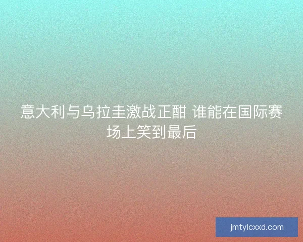 意大利与乌拉圭激战正酣 谁能在国际赛场上笑到最后