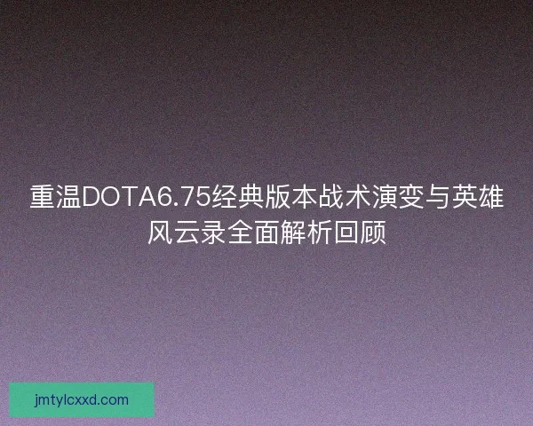重温DOTA6.75经典版本战术演变与英雄风云录全面解析回顾