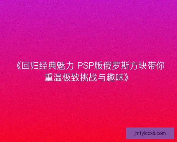 《回归经典魅力 PSP版俄罗斯方块带你重温极致挑战与趣味》