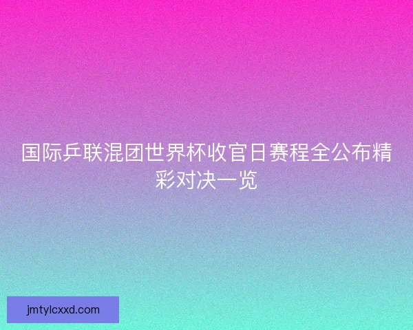 国际乒联混团世界杯收官日赛程全公布精彩对决一览