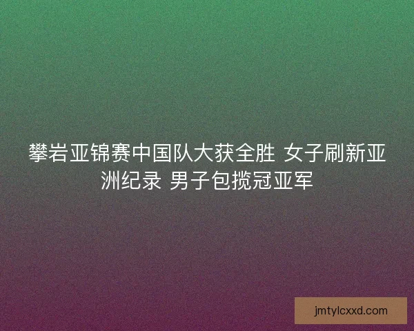 攀岩亚锦赛中国队大获全胜 女子刷新亚洲纪录 男子包揽冠亚军