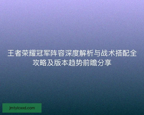 王者荣耀冠军阵容深度解析与战术搭配全攻略及版本趋势前瞻分享