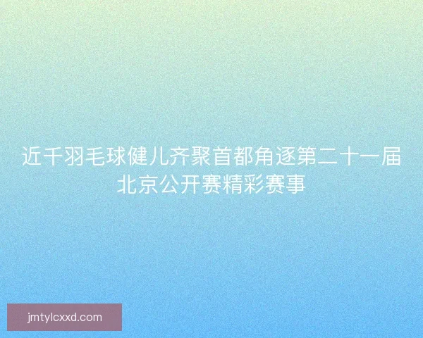 近千羽毛球健儿齐聚首都角逐第二十一届北京公开赛精彩赛事