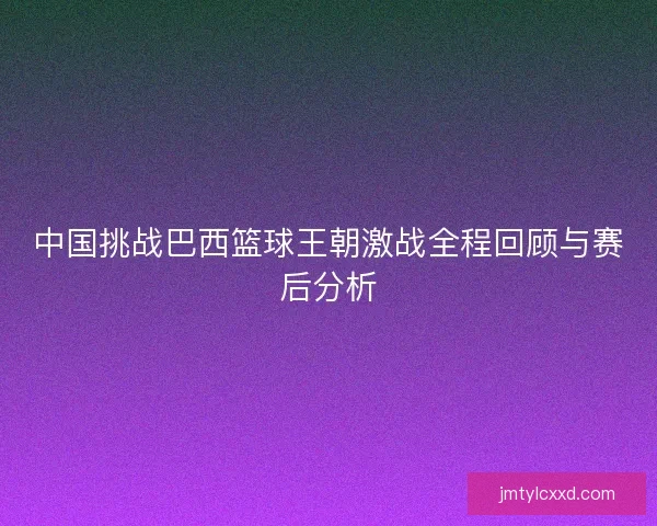 中国挑战巴西篮球王朝激战全程回顾与赛后分析