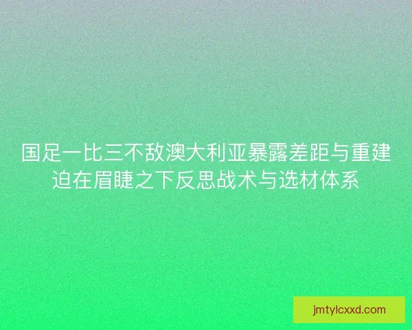 国足一比三不敌澳大利亚暴露差距与重建迫在眉睫之下反思战术与选材体系