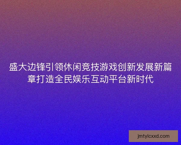 盛大边锋引领休闲竞技游戏创新发展新篇章打造全民娱乐互动平台新时代