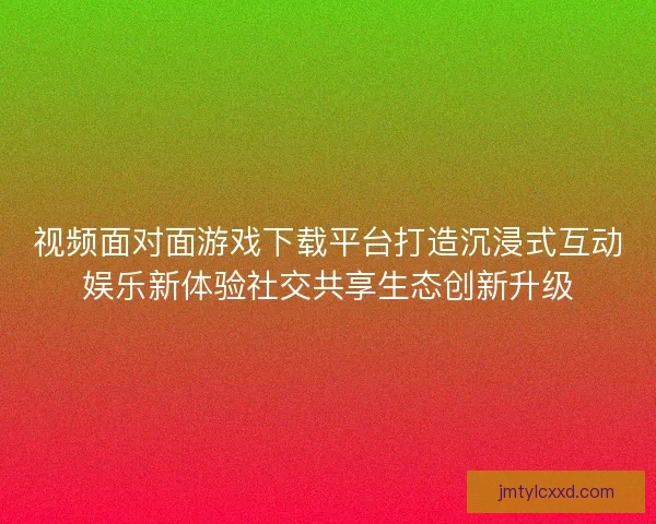 视频面对面游戏下载平台打造沉浸式互动娱乐新体验社交共享生态创新升级