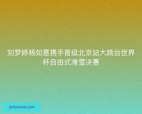 刘梦婷杨如意携手晋级北京站大跳台世界杯自由式滑雪决赛 刘梦婷杨如意携手晋级北京站大跳台世界杯自由式滑雪决赛