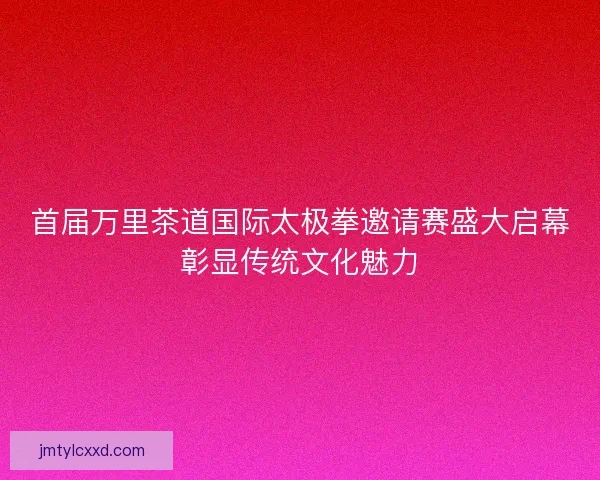 首届万里茶道国际太极拳邀请赛盛大启幕彰显传统文化魅力