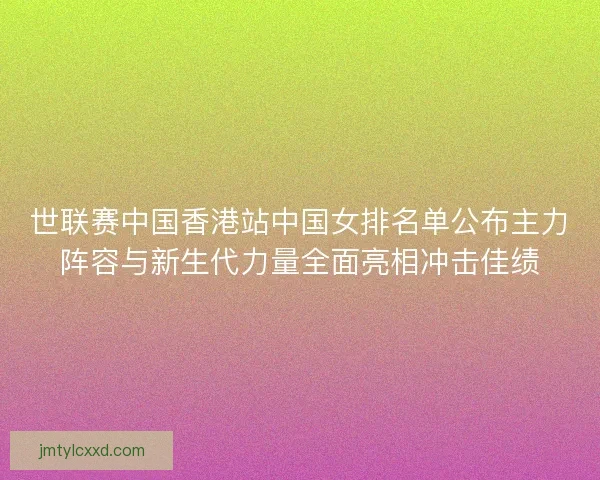 世联赛中国香港站中国女排名单公布主力阵容与新生代力量全面亮相冲击佳绩