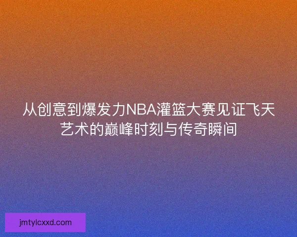 从创意到爆发力NBA灌篮大赛见证飞天艺术的巅峰时刻与传奇瞬间