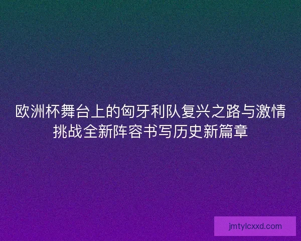 欧洲杯舞台上的匈牙利队复兴之路与激情挑战全新阵容书写历史新篇章