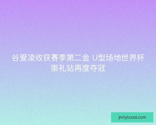 谷爱凌收获赛季第二金 U型场地世界杯崇礼站再度夺冠