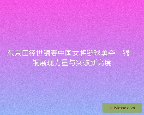 东京田径世锦赛中国女将链球勇夺一银一铜展现力量与突破新高度