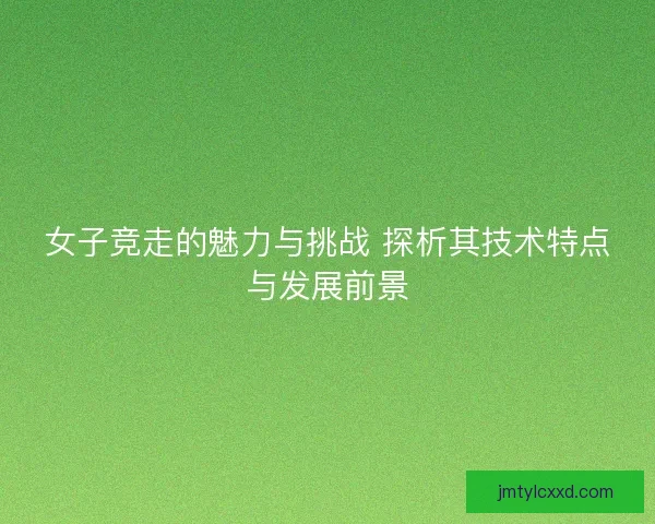 女子竞走的魅力与挑战 探析其技术特点与发展前景
