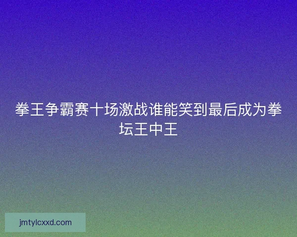 拳王争霸赛十场激战谁能笑到最后成为拳坛王中王
