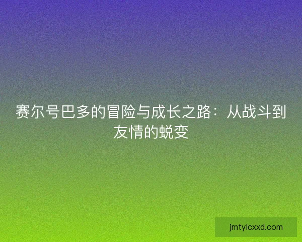 赛尔号巴多的冒险与成长之路：从战斗到友情的蜕变