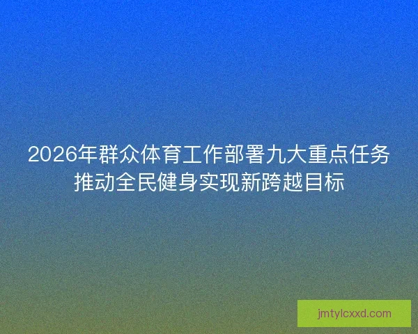 2026年群众体育工作部署九大重点任务推动全民健身实现新跨越目标