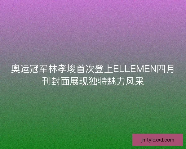 奥运冠军林孝埈首次登上ELLEMEN四月刊封面展现独特魅力风采