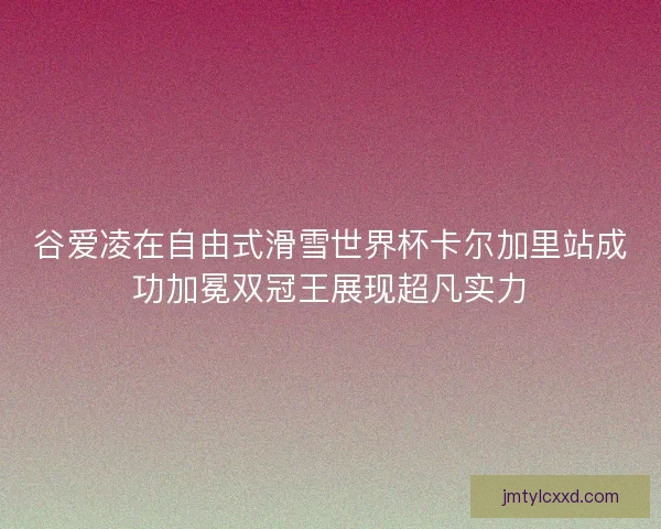 谷爱凌在自由式滑雪世界杯卡尔加里站成功加冕双冠王展现超凡实力