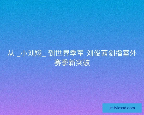 从 _小刘翔_ 到世界季军 刘俊茜剑指室外赛季新突破