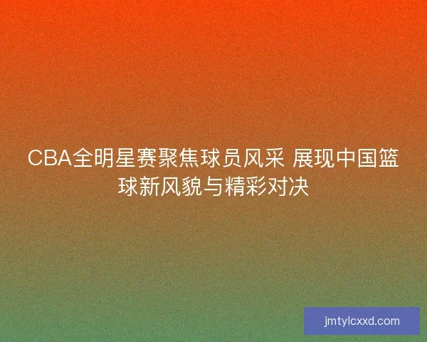 CBA全明星赛聚焦球员风采 展现中国篮球新风貌与精彩对决