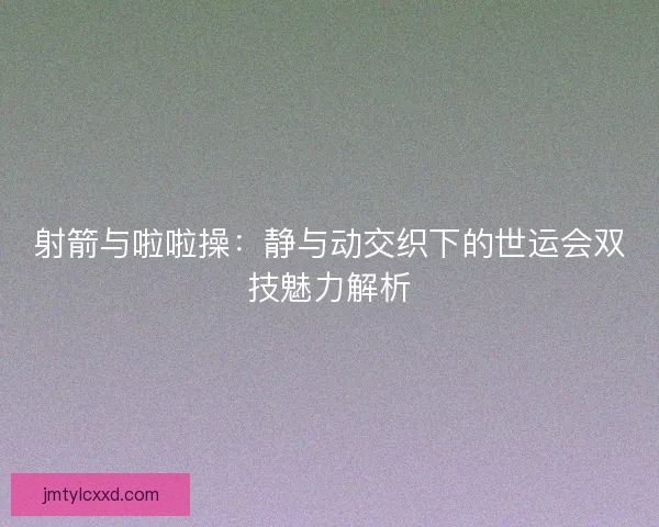 射箭与啦啦操：静与动交织下的世运会双技魅力解析