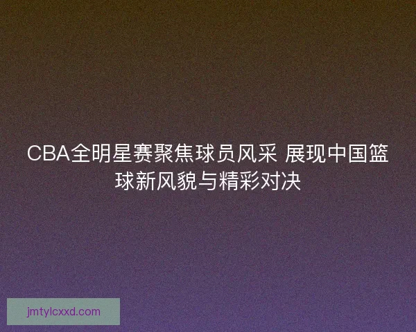 CBA全明星赛聚焦球员风采 展现中国篮球新风貌与精彩对决